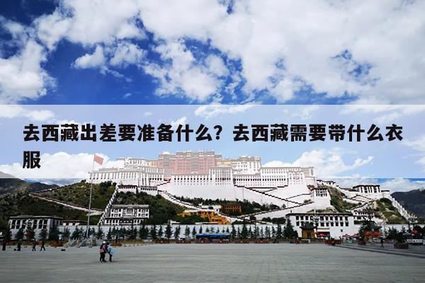 去西藏出差要准备什么？去西藏需要带什么衣服