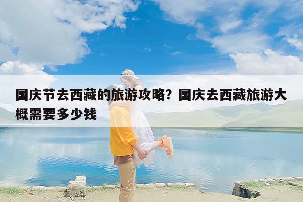 国庆节去西藏的旅游攻略？国庆去西藏旅游大概需要多少钱