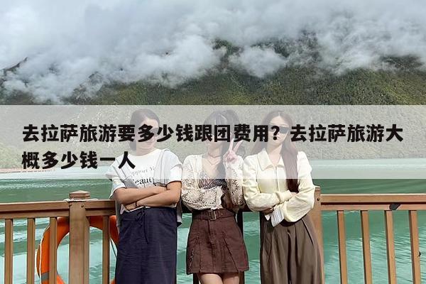 去拉萨旅游要多少钱跟团费用？去拉萨旅游大概多少钱一人