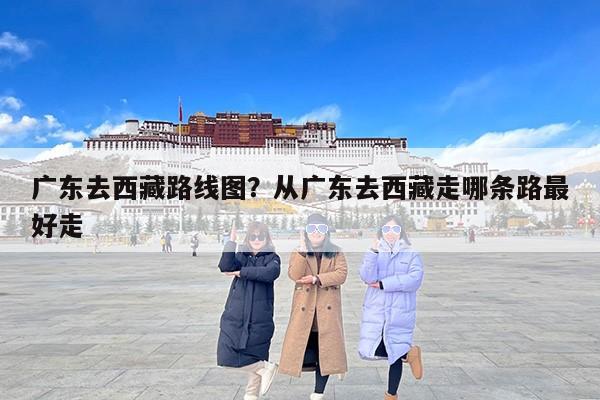 广东去西藏路线图？从广东去西藏走哪条路最好走