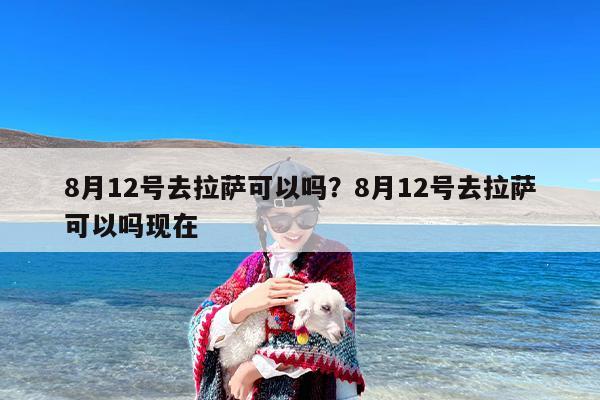 8月12号去拉萨可以吗？8月12号去拉萨可以吗现在