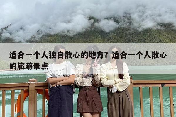 适合一个人独自散心的地方？适合一个人散心的旅游景点