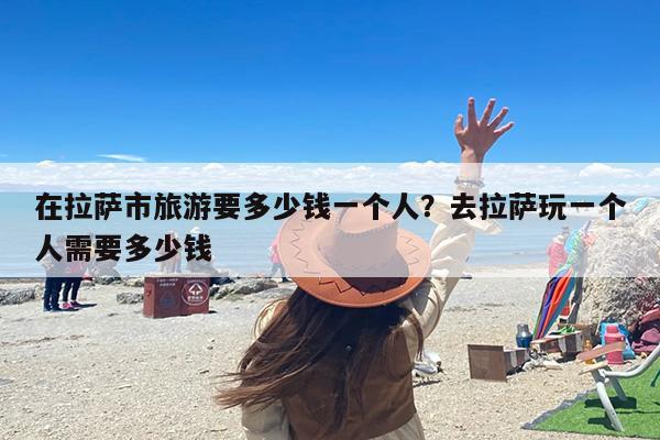 在拉萨市旅游要多少钱一个人？去拉萨玩一个人需要多少钱