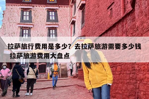 拉萨旅行费用是多少？去拉萨旅游需要多少钱 拉萨旅游费用大盘点