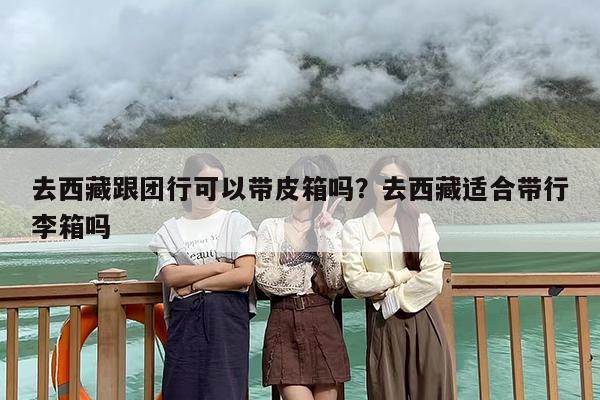 去西藏跟团行可以带皮箱吗？去西藏适合带行李箱吗