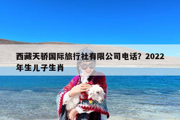 西藏天骄国际旅行社有限公司电话？2022年生儿子生肖
