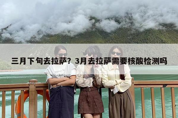 三月下旬去拉萨？3月去拉萨需要核酸检测吗
