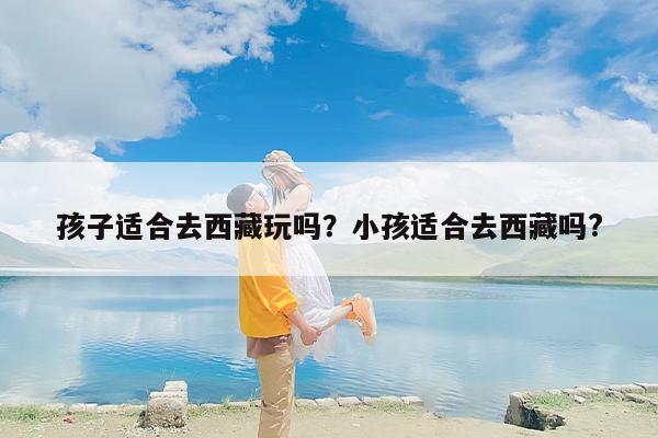 孩子适合去西藏玩吗？小孩适合去西藏吗?