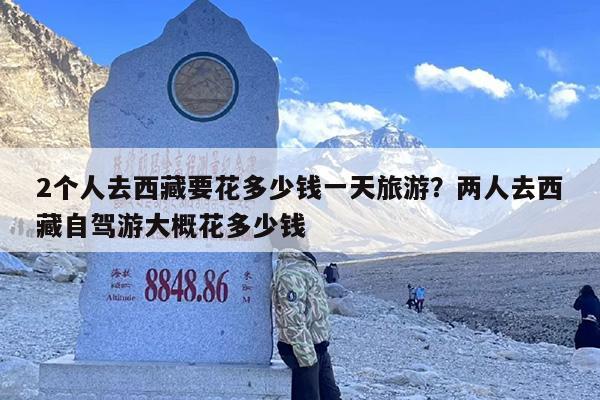 2个人去西藏要花多少钱一天旅游？两人去西藏自驾游大概花多少钱