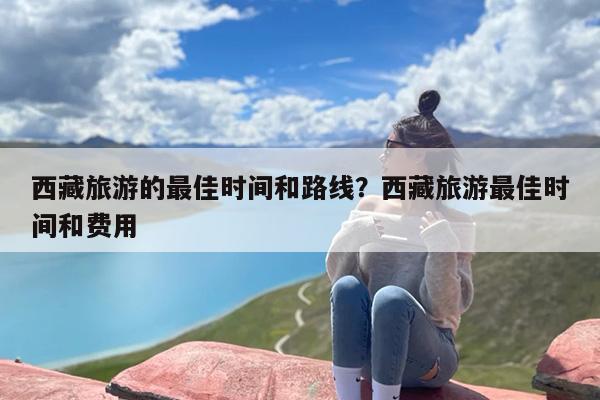 西藏旅游的最佳时间和路线？西藏旅游最佳时间和费用
