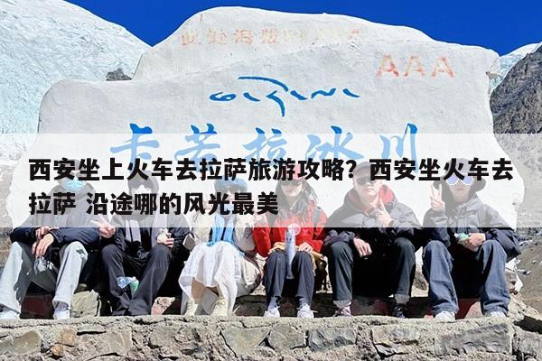 西安坐上火车去拉萨旅游攻略？西安坐火车去拉萨 沿途哪的风光最美