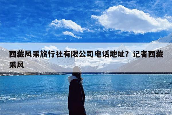 西藏风采旅行社有限公司电话地址？记者西藏采风