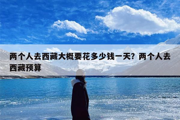 两个人去西藏大概要花多少钱一天？两个人去西藏预算