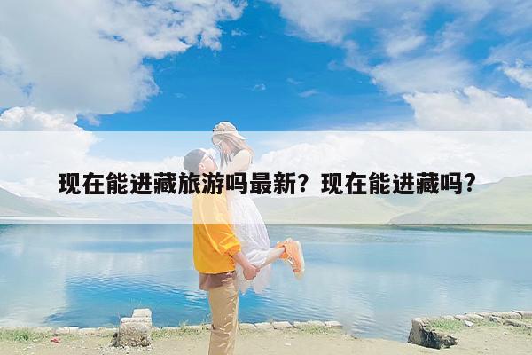现在能进藏旅游吗最新？现在能进藏吗?