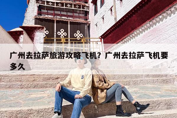 广州去拉萨旅游攻略飞机？广州去拉萨飞机要多久