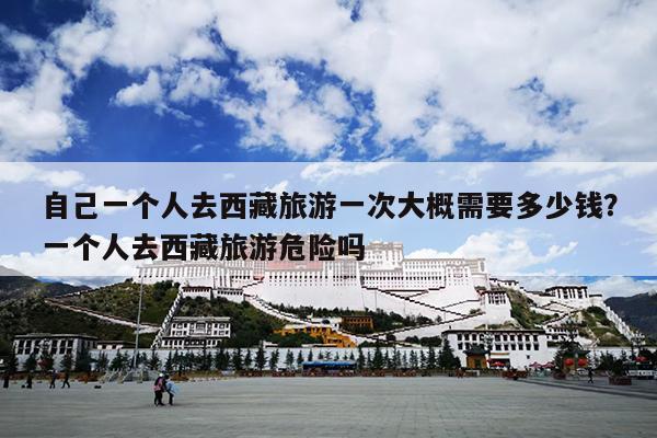 自己一个人去西藏旅游一次大概需要多少钱？一个人去西藏旅游危险吗
