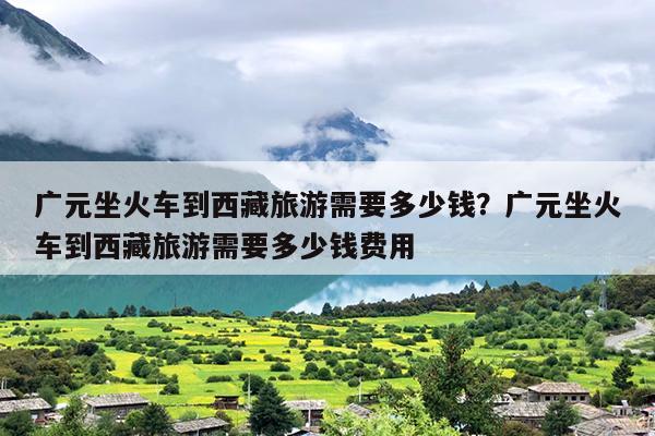 广元坐火车到西藏旅游需要多少钱？广元坐火车到西藏旅游需要多少钱费用
