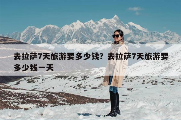 去拉萨7天旅游要多少钱？去拉萨7天旅游要多少钱一天