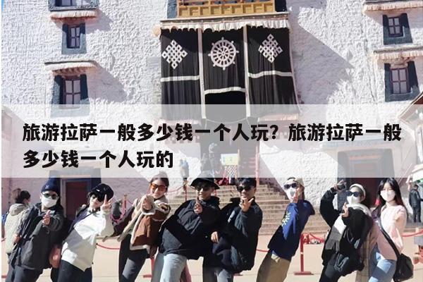 旅游拉萨一般多少钱一个人玩？旅游拉萨一般多少钱一个人玩的