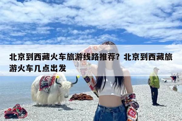 北京到西藏火车旅游线路推荐？北京到西藏旅游火车几点出发
