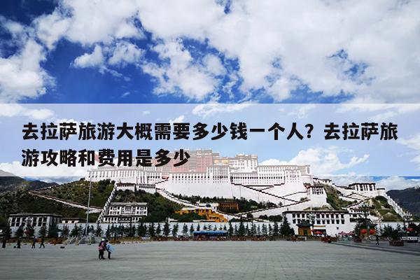 去拉萨旅游大概需要多少钱一个人？去拉萨旅游攻略和费用是多少