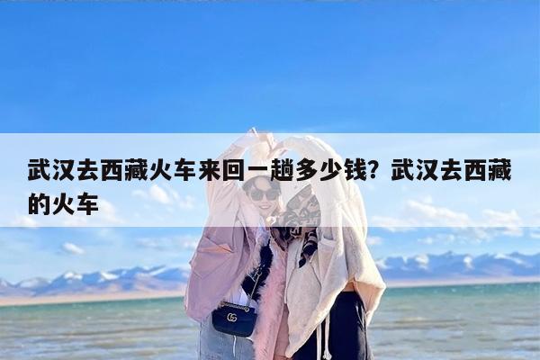 武汉去西藏火车来回一趟多少钱？武汉去西藏的火车