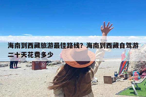 海南到西藏旅游最佳路线？海南到西藏自驾游二十天花费多少