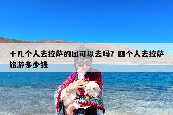 十几个人去拉萨的团可以去吗？四个人去拉萨旅游多少钱