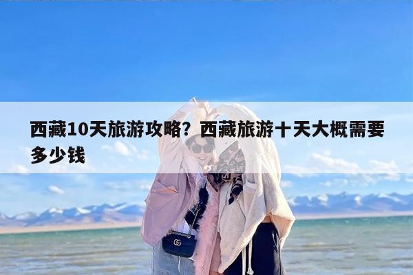 西藏10天旅游攻略？西藏旅游十天大概需要多少钱