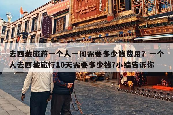 去西藏旅游一个人一周需要多少钱费用？一个人去西藏旅行10天需要多少钱?小编告诉你