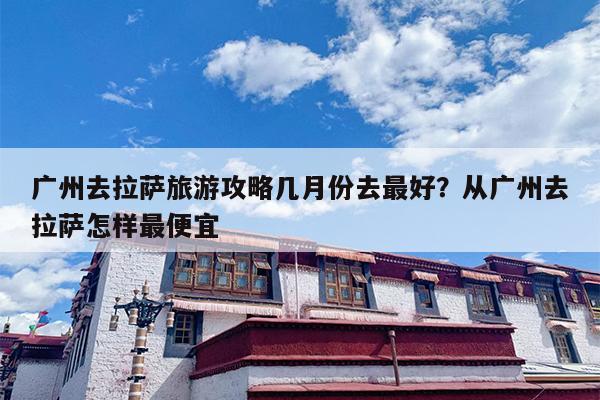 广州去拉萨旅游攻略几月份去最好？从广州去拉萨怎样最便宜