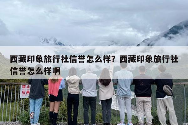 西藏印象旅行社信誉怎么样？西藏印象旅行社信誉怎么样啊