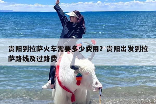 贵阳到拉萨火车需要多少费用？贵阳出发到拉萨路线及过路费