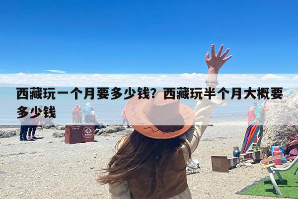 西藏玩一个月要多少钱？西藏玩半个月大概要多少钱