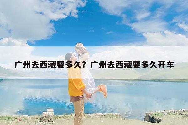 广州去西藏要多久？广州去西藏要多久开车