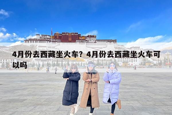 4月份去西藏坐火车？4月份去西藏坐火车可以吗