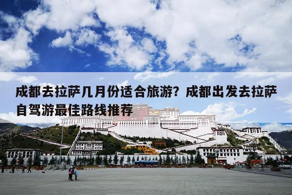 成都去拉萨几月份适合旅游？成都出发去拉萨自驾游最佳路线推荐