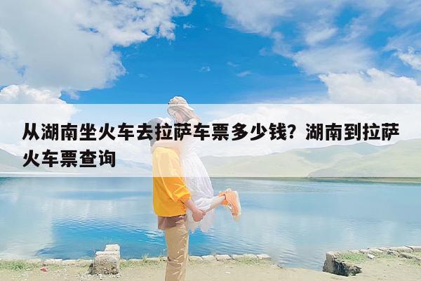从湖南坐火车去拉萨车票多少钱？湖南到拉萨火车票查询