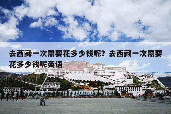 去西藏一次需要花多少钱呢？去西藏一次需要花多少钱呢英语
