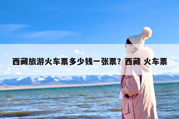西藏旅游火车票多少钱一张票？西藏 火车票