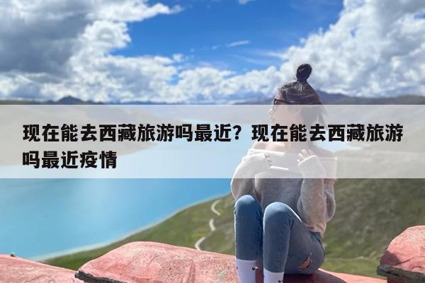 现在能去西藏旅游吗最近？现在能去西藏旅游吗最近疫情