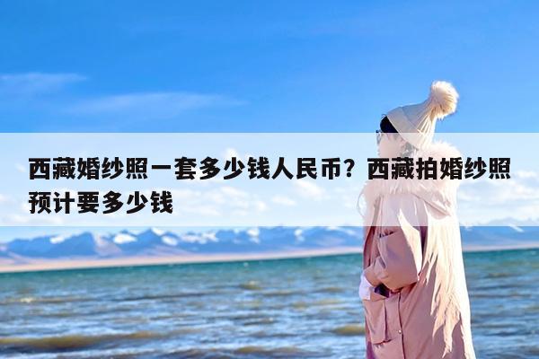 西藏婚纱照一套多少钱人民币？西藏拍婚纱照预计要多少钱