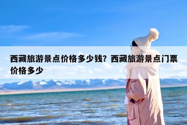 西藏旅游景点价格多少钱？西藏旅游景点门票价格多少