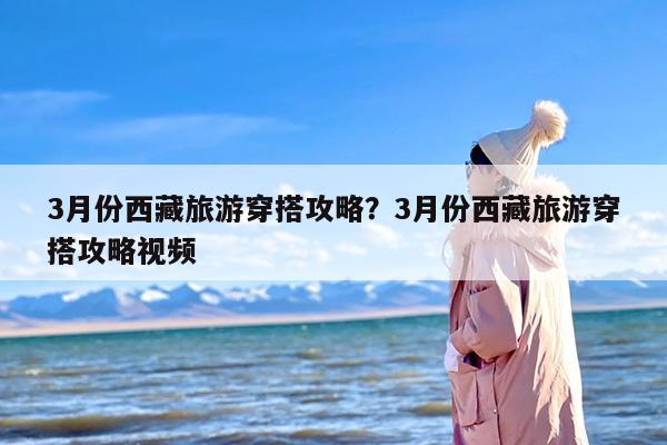 3月份西藏旅游穿搭攻略？3月份西藏旅游穿搭攻略视频