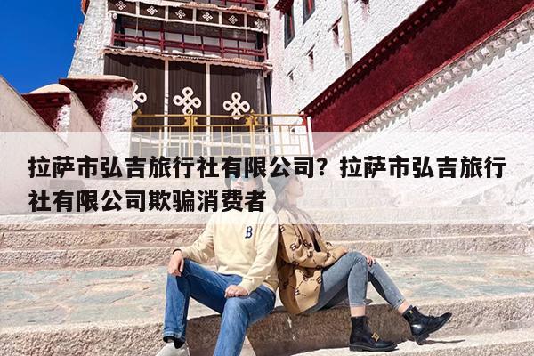 拉萨市弘吉旅行社有限公司？拉萨市弘吉旅行社有限公司欺骗消费者