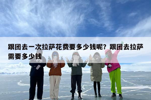 跟团去一次拉萨花费要多少钱呢？跟团去拉萨需要多少钱