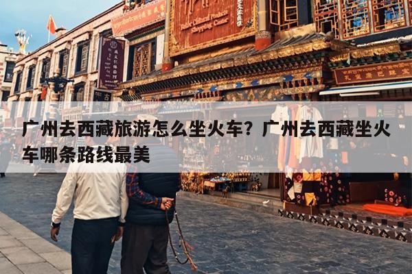 广州去西藏旅游怎么坐火车？广州去西藏坐火车哪条路线最美