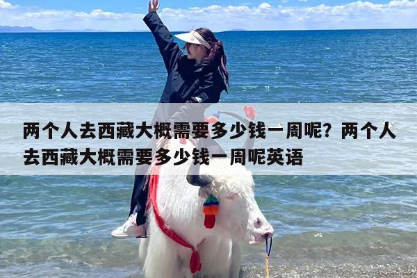 两个人去西藏大概需要多少钱一周呢？两个人去西藏大概需要多少钱一周呢英语