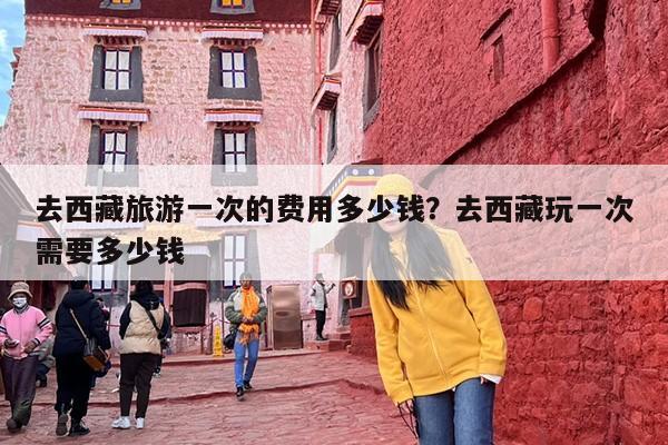 去西藏旅游一次的费用多少钱？去西藏玩一次需要多少钱