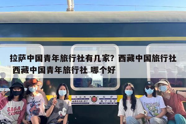 拉萨中国青年旅行社有几家？西藏中国旅行社 西藏中国青年旅行社 哪个好